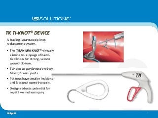 TK Ti-KNOT® DEVICE
A leading laparoscopic knot
replacement system.
• The TITANIUM KNOT® virtually
eliminates slippage of hand-
tied knots for strong, secure
wound closure.
• TLH can be performed entirely
through 5mm ports.
• Patients have smaller incisions
and less post operative pain.
• Design reduces potential for
repetitive motion injury.
716 Apr 10
 