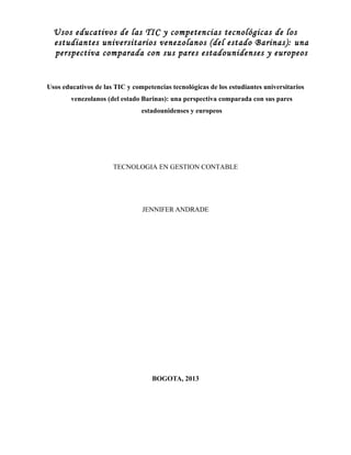 Usos educativos de las TIC y competencias tecnológicas de los
estudiantes universitarios venezolanos (del estado Barinas): una
perspectiva comparada con sus pares estadounidenses y europeos

Usos educativos de las TIC y competencias tecnológicas de los estudiantes universitarios
venezolanos (del estado Barinas): una perspectiva comparada con sus pares
estadounidenses y europeos

TECNOLOGIA EN GESTION CONTABLE

JENNIFER ANDRADE

BOGOTA, 2013

 