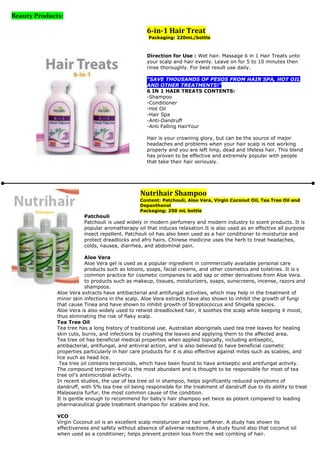 Beauty Products:

                                                    6-in-1 Hair Treat
                                                    Packaging: 220mL/bottle



                                                    Direction for Use : Wet hair. Massage 6 in 1 Hair Treats unto
                                                    your scalp and hair evenly. Leave on for 5 to 10 minutes then
                                                    rinse thoroughly. For best result use daily.

                                                    "SAVE THOUSANDS OF PESOS FROM HAIR SPA, HOT OIL
                                                    AND OTHER TREATMENTS!"
                                                    6 IN 1 HAIR TREATS CONTENTS:
                                                    -Shampoo
                                                    -Conditioner
                                                    -Hot Oil
                                                    -Hair Spa
                                                    -Anti-Dandruff
                                                    -Anti Falling HairYour

                                                    Hair is your crowning glory, but can be the source of major
                                                    headaches and problems when your hair scalp is not working
                                                    properly and you are left limp, dead and lifeless hair. This blend
                                                    has proven to be effective and extremely popular with people
                                                    that take their hair seriously.




                                                 Nutrihair Shampoo
                                                 Content: Patchouli, Aloe Vera, Virgin Coconut Oil, Tea Tree Oil and
                                                 Depanthenol
                                                 Packaging: 250 mL bottle
                         Patchouli
                         Patchouli is used widely in modern perfumery and modern industry to scent products. It is
                         popular aromatherapy oil that induces relaxation.It is also used as an effective all purpose
                         insect repellent. Patchouli oil has also been used as a hair conditioner to moisturize and
                         protect dreadlocks and afro hairs. Chinese medicine uses the herb to treat headaches,
                         colds, nausea, diarrhea, and abdominal pain.

                           Aloe Vera
                           Aloe Vera gel is used as a popular ingredient in commercially available personal care
                           products such as lotions, soaps, facial creams, and other cosmetics and toiletries. It is s
                           common practice for cosmetic companies to add sap or other derivatives from Aloe Vera.
                           to products such as makeup, tissues, moisturizers, soaps, sunscreens, incense, razors and
                           shampoos.
              Aloe Vera extracts have antibacterial and antifungal activities, which may help in the treatment of
              minor skin infections in the scalp. Aloe Vera extracts have also shown to inhibit the growth of fungi
              that cause Tinea and have shown to inhibit growth of Streptococcus and Shigella species.
              Aloe Vera is also widely used to retwist dreadlocked hair, it soothes the scalp while keeping it moist,
              thus eliminating the risk of flaky scalp.
              Tea Tree Oil
              Tea tree has a long history of traditional use. Australian aboriginals used tea tree leaves for healing
              skin cuts, burns, and infections by crushing the leaves and applying them to the affected area.
              Tea tree oil has beneficial medical properties when applied topically, including antiseptic,
              antibacterial, antifungal, and antiviral action, and is also believed to have beneficial cosmetic
              properties particularly in hair care products for it is also effective against mites such as scabies, and
              lice such as head lice.
               Tea tree oil contains terpenoids, which have been found to have antiseptic and antifungal activity.
              The compound terpinen-4-ol is the most abundant and is thought to be responsible for most of tea
              tree oil's antimicrobial activity.
              In recent studies, the use of tea tree oil in shampoo, helps significantly reduced symptoms of
              dandruff, with 5% tea tree oil being responsible for the treatment of dandruff due to its ability to treat
              Malassezia furfur, the most common cause of the condition.
              It is gentle enough to recommend for baby’s hair shampoo yet twice as potent compared to leading
              pharmaceutical grade treatment shampoo for scabies and lice.

              VCO
              Virgin Coconut oil is an excellent scalp moisturizer and hair softener. A study has shown its
              effectiveness and safety without absence of adverse reactions. A study found also that coconut oil
              when used as a conditioner; helps prevent protein loss from the wet combing of hair.
 