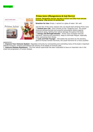 Beverages:




                                          Prime Juice (Mangosteen & Goji Berry)
                                          Content: Mangosteen Extract, Goji Berry Extract and other fruit extracts
                                          Packaging: (25g sachet) 24 sachets/box

                                          Direction for Use: Empty 1 sachet to a glass of water. Stir well.

                                          Just the few of the many reasons why we should start drinking Prime Juice
                                          1. Extend your Life - Goji is known as the "longevity fruit". Its unique
                                          molecule polysaccharides and powerful antioxidants defend against
                                          premature aging, fighting free radical damage throughout the body.
                                          2. Energy and Strength Booster - Prime Juice increases exercise
                                          tolerance, stamina and endurance. Helps to eliminate fatigue, especially
                                          when recovering from illness.
                                          3. Look and Feel Younger - Stimulates the secretion by the pituitary
                                          gland of Human Growth Hormone, the youth hormone for a more youthful
appearance..
4. Improve Your Immune System- Regulates immunity by commanding and controlling many of the body's important
defense functions, enhance and balance the activity of all classes of immune cells.
5. Improve Disease Resistance - The free radical superoxide has been implicated to have an important role in the
onset and progression of human disease.
 