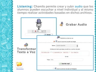 Listening: Chamilo permite crear y subir audio que los
alumnos pueden escuchar a nivel individual y al mismo
tiempo realizar actividades basadas en dichos archivos.



                                   Grabar Audio




Transformar
Texto a Voz
 