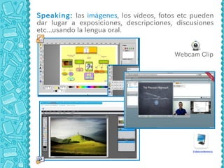 Speaking: las imágenes, los vídeos, fotos etc pueden
dar lugar a exposiciones, descripciones, discusiones
etc...usando la lengua oral.


                                        Webcam Clip
 
