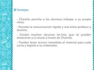 Ventajas:


- Chamilo permite a los alumnos trabajar a su propio
ritmo.
- Permite la comunicación rápida y real entre profesor y
alumno.
- Existen muchos recursos on-line, que se pueden
almacenar y/o reusar a través de Chamilo.
- Pueden tener acceso inmediato al material para cada
curso y bajarlo a su ordenador.
 