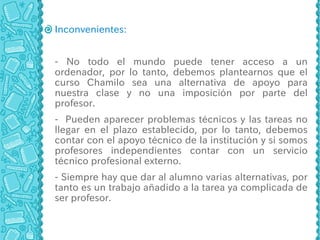 Inconvenientes:


- No todo el mundo puede tener acceso a un
ordenador, por lo tanto, debemos plantearnos que el
curso Chamilo sea una alternativa de apoyo para
nuestra clase y no una imposición por parte del
profesor.
- Pueden aparecer problemas técnicos y las tareas no
llegar en el plazo establecido, por lo tanto, debemos
contar con el apoyo técnico de la institución y si somos
profesores independientes contar con un servicio
técnico profesional externo.
- Siempre hay que dar al alumno varias alternativas, por
tanto es un trabajo añadido a la tarea ya complicada de
ser profesor.
 