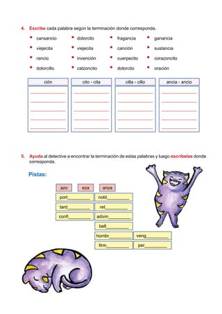 4.	 Escribe cada palabra según la terminación donde corresponda.
•	cansancio	 •	dolorcito		 •	 fragancia		 •	ganancia
•	viejecita	 •	viejecita		 •	canción		 •	sustancia
•	rancio	 •	invención		 •	 cuerpecito		 •	corazoncito
•	dolorcillo	 •	calzoncito		 •	dolorcito		 •	oración
_________________
_________________
_________________
_________________
_________________
cito - cita
_________________
_________________
_________________
_________________
_________________
cilla - cillo
_________________
_________________
_________________
_________________
_________________
ancia - ancio
_________________
_________________
_________________
_________________
_________________
ción
5.	 Ayuda al detective a encontrar la terminación de estas palabras y luego escríbelas donde
corresponda.
	Pistas:
veng_________
per_________
port_________ nobl_________
bell_________
tard_________ ret_________
hombr_________
confi_________ adivin_________
firm_________
azo eza anza
 