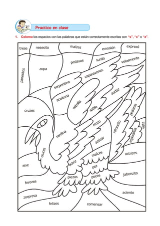 1.	 Colorea los espacios con las palabras que están correctamente escritas con “s”, “c” o “z”.
trese nesesito maízes emosión exprezó
velosmente
surdo
pedasos
zopa
p
a
n
e
s
i
t
o
s
caparazones
serpentina
cruzes
aceituna
c
e
b
o
l
l
a
audaz
sable
p
e
d
a
z
o
s
r
a
t
o
n
c
i
t
o
v
i
z
t
a
e
s
p
e
r
a
n
z
a
mozo
sardina
c
r
u
c
e
s
azúcar
actriz
actrizes
jabonzito
aciento
maíces
pez
peces
comensar
piezas
felizes
zorpresa
ferozes
zine
Practico en clase
 