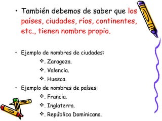 • También debemos de saber que los
países, ciudades, ríos, continentes,
etc., tienen nombre propio.
• Ejemplo de nombres de ciudades:
. Zaragoza.
. Valencia.
. Huesca.
• Ejemplo de nombres de países:
. Francia.
. Inglaterra.
. República Dominicana.