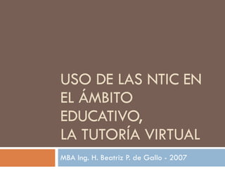 USO DE LAS NTIC   EN EL ÁMBITO EDUCATIVO,  LA TUTORÍA VIRTUAL MBA Ing. H. Beatriz P. de Gallo - 2007 