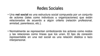 Redes Sociales
• Una red social es una estructura social compuesta por un conjunto
de actores (tales como individuos u organizaciones) que están
relacionados de acuerdo a algún criterio (relación profesional,
amistad, parentesco, etc.).
• Normalmente se representan simbolizando los actores como nodos
y las relaciones como líneas que los unen. El tipo de conexión
representable en una red social es una relación diádica o lazo
interpersonal.
 