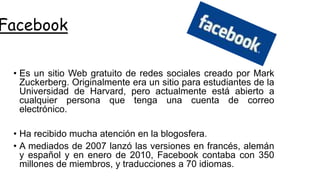 Facebook
• Es un sitio Web gratuito de redes sociales creado por Mark
Zuckerberg. Originalmente era un sitio para estudiantes de la
Universidad de Harvard, pero actualmente está abierto a
cualquier persona que tenga una cuenta de correo
electrónico.
• Ha recibido mucha atención en la blogosfera.
• A mediados de 2007 lanzó las versiones en francés, alemán
y español y en enero de 2010, Facebook contaba con 350
millones de miembros, y traducciones a 70 idiomas.
 