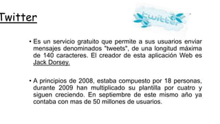 Twitter
• Es un servicio gratuito que permite a sus usuarios enviar
mensajes denominados "tweets", de una longitud máxima
de 140 caracteres. El creador de esta aplicación Web es
Jack Dorsey.
• A principios de 2008, estaba compuesto por 18 personas,
durante 2009 han multiplicado su plantilla por cuatro y
siguen creciendo. En septiembre de este mismo año ya
contaba con mas de 50 millones de usuarios.
 