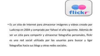 • Es un sitio de Internet para almacenar imágenes y videos creado por
Ludicrop en 2004 y comprado por Yahoo! el año siguiente. Además de
ser un sitio para compartir y almacenar fotografías personales, flickr
es una red social utilizada por los usuarios para buscar y ligar
fotografías hacia sus blogs y otras redes sociales.
 