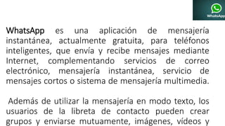 WhatsApp es una aplicación de mensajería
instantánea, actualmente gratuita, para teléfonos
inteligentes, que envía y recibe mensajes mediante
Internet, complementando servicios de correo
electrónico, mensajería instantánea, servicio de
mensajes cortos o sistema de mensajería multimedia.
Además de utilizar la mensajería en modo texto, los
usuarios de la libreta de contacto pueden crear
grupos y enviarse mutuamente, imágenes, vídeos y
 
