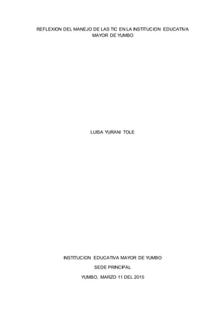 REFLEXION DEL MANEJO DE LAS TIC EN LA INSTITUCION EDUCATIVA
MAYOR DE YUMBO
LUISA YURANI TOLE
INSTITUCION EDUCATIVA MAYOR DE YUMBO
SEDE PRINCIPAL
YUMBO, MARZO 11 DEL 2015
 