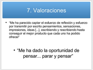 7. Valoraciones “ Me ha parecido captar el esfuerzo de reflexión y esfuerzo por transmitir por escrito pensamientos, sensaciones, impresiones, ideas [...], escribiendo y rescribiendo hasta conseguir el mejor producto que cada uno ha podido ofrecer” “ Me ha dado la oportunidad de pensar... parar y pensar” 