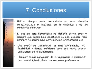 7. Conclusiones Utilizar siempre esta herramienta en una situación contextualizada e integrada en la dinámica y de los contenidos del curso.  Una sesión de presentación es muy aconsejable,  con flexibilidad y tiempo suficiente para que todos puedan comprender su funcionamiento. El uso de esta herramienta no debería excluir otras y siempre que quede bien identificado su uso, ofrecerá más opciones de aprendizaje, comunicación, colaboración, etc. Requiere tomar conciencia de la implicación y dedicación que requerirá, tanto al alumnado como al profesorado. 