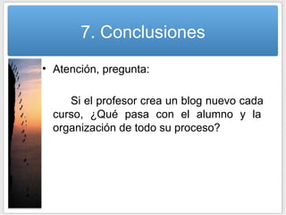 7. Conclusiones Atención, pregunta: Si el profesor crea un blog nuevo cada  curso, ¿Qué pasa con el alumno y la  organización de todo su proceso? 