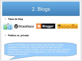 2. Blogs Tipos de blog Público vs. privado “ Creo importante que todas estas aportaciones queden colgadas en internet y así al servicio de toda persona interesada por nuestro trabajo. En el e-campus sólo tenemos acceso los alumnos de la asignatura y una vez finalizada se cierra para siempre” 
