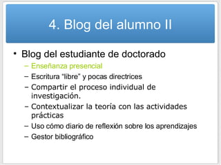 4. Blog del alumno II Blog del estudiante de doctorado Enseñanza presencial Escritura “libre” y pocas directrices Compartir el proceso individual de investigación. Contextualizar la teoría con las actividades prácticas Uso cómo diario de reflexión sobre los aprendizajes Gestor bibliográfico 