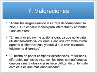 7. Valoraciones “ Todas las asignaturas de la carrera deberían tener su blog. Es un espacio idóneo para interactuar y aprender unos de otros” “ En un principio no me gustó la idea, ya que no le veía utilidad teniendo ya los foros. Pero una vez tomó forma aprendí a diferenciarlos, ya que vi que eran espacios totalmente diferentes” “ El hecho de poder compartir experiancias, reflexiones, diferentes puntos de vista con los otros compañeros es una cosa maravillosa y si se hace utilitzando un formato com este es aún más enriquecedor” 
