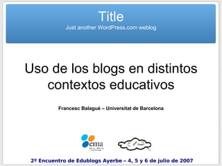 Uso de los blogs en distintos contextos educativos Francesc Balagué – Universitat de Barcelona Title Just another WordPress.com weblog 2º Encuentro de Edublogs Ayerbe – 4, 5 y 6 de julio de 2007 