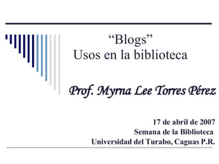 “ Blogs”  Usos en la biblioteca   Prof. Myrna Lee Torres Pérez 17 de abril de 2007 Semana de la Biblioteca  Universidad de...