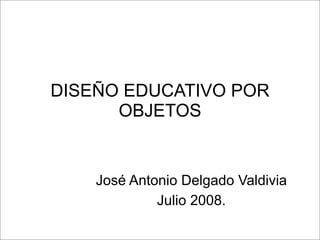DISEÑO EDUCATIVO POR
OBJETOS
José Antonio Delgado Valdivia
Julio 2008.
 