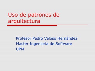 Uso de patrones de 
arquitectura 
Profesor Pedro Veloso Hernández 
Master Ingeniería de Software 
UPM 
 