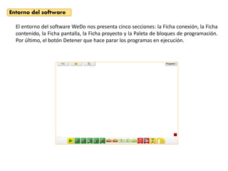 El entorno del software WeDo nos presenta cinco secciones: la Ficha conexión, la Ficha
contenido, la Ficha pantalla, la Ficha proyecto y la Paleta de bloques de programación.
Por último, el botón Detener que hace parar los programas en ejecución.
Entorno del software
 