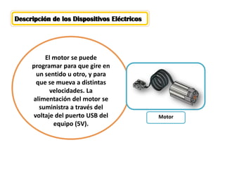 Descripción de los Dispositivos Eléctricos 
El motor se puede programar para que gire en un sentido u otro, y para que se mueva a distintas velocidades. La alimentación del motor se suministra a través del voltaje del puerto USB del equipo (5V). 
Motor  