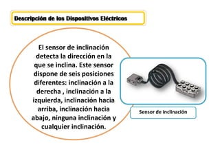 Descripción de los Dispositivos Eléctricos 
El sensor de inclinación detecta la dirección en la que se inclina. Este sensor dispone de seis posiciones diferentes: inclinación a la derecha , inclinación a la izquierda, inclinación hacia arriba, inclinación hacia abajo, ninguna inclinación y cualquier inclinación. 
Sensor de inclinación  