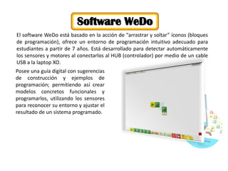 El software WeDo está basado en la acción de “arrastrar y soltar” íconos (bloques de programación), ofrece un entorno de programación intuitivo adecuado para estudiantes a partir de 7 años. Está desarrollado para detectar automáticamente los sensores y motores al conectarlos al HUB (controlador) por medio de un cable USB a la laptop XO. 
Software WeDo 
Posee una guía digital con sugerencias de construcción y ejemplos de programación; permitiendo así crear modelos concretos funcionales y programarlos, utilizando los sensores para reconocer su entorno y ajustar el resultado de un sistema programado.  