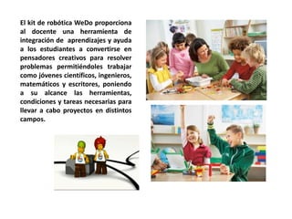 El kit de robótica WeDo proporciona al docente una herramienta de integración de aprendizajes y ayuda a los estudiantes a convertirse en pensadores creativos para resolver problemas permitiéndoles trabajar como jóvenes científicos, ingenieros, matemáticos y escritores, poniendo a su alcance las herramientas, condiciones y tareas necesarias para llevar a cabo proyectos en distintos campos.  