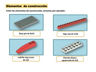 Elementos de construcción 
Base gris de 8x16 
Viga roja de 1x16 
Ladrillo rojo curvo de 1x6 
Plancha blanca agujereada de 2x6 
Entre los elementos de construcción, tenemos por ejemplo:  