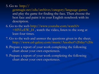 5. Go to  http:// genmagic.net/edu/archives/category/language -games   and play the game for finding the face. Then choose the best face and paint it in your English notebook with its description. 6. Go to the web  http:// www.youtube.com/watch?v =ftlYLcEW_I4  , watch the video, listen to the song at least four times. 7. Go to the web and answer the questions given in the sheet.  http://www.esl-galaxy.com/music/Another%20day%20in%20paradise.pdf 8. Prepare a report of your work completing the following chart about your own experiences. 9. Prepare a report of your work completing the following chart about your own experiences. 