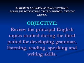 ALBERTO LLERAS CAMARGO SCHOOL. MAKE UP ACTIVITIES. THIRD PERIOD. TENTH LEVEL. OBJECTIVE: Review the principal English topics studied during the third period for developing grammar, listening, reading, speaking and writing skills. 