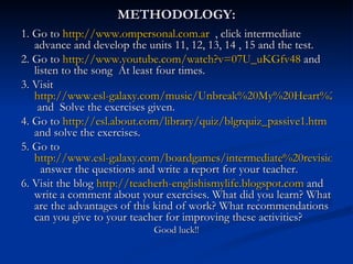 METHODOLOGY: 1. Go to  http://www.ompersonal.com.ar   , click intermediate advance and develop the units 11, 12, 13, 14 , 15 and the test. 2. Go to  http:// www.youtube.com/watch?v =07U_uKGfv48  and listen to the song  At least four times. 3. Visit  http://www.esl-galaxy.com/music/Unbreak%20My%20Heart%20Lyrics%20sheet.pdf  and  Solve the exercises given. 4. Go to  http://esl.about.com/library/quiz/blgrquiz_passive1.htm  and solve the exercises. 5. Go to  http://www.esl-galaxy.com/boardgames/intermediate%20revision%20game.pdf   answer the questions and write a report for your teacher. 6. Visit the blog  http://teacherh-englishismylife.blogspot.com  and write a comment about your exercises. What did you learn? What are the advantages of this kind of work? What recommendations can you give to your teacher for improving these activities? Good luck!! 