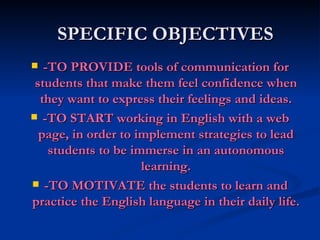 SPECIFIC OBJECTIVES -TO PROVIDE tools of communication for students that make them feel confidence when they want to express their feelings and ideas. -TO START working in English with a web page, in order to implement strategies to lead students to be immerse in an autonomous learning. -TO MOTIVATE the students to learn and practice the English language in their daily life.  