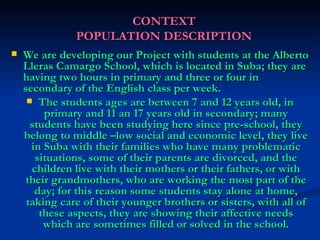 CONTEXT POPULATION DESCRIPTION We are developing our Project with students at the Alberto Lleras Camargo School, which is located in Suba; they are having two hours in primary and three or four in secondary of the English class per week. The students ages are between 7 and 12 years old, in primary and 11 an 17 years old in secondary; many students have been studying here since pre-school, they belong to middle –low social and economic level, they live in Suba with their families who have many problematic situations, some of their parents are divorced, and the children live with their mothers or their fathers, or with their grandmothers, who are working the most part of the day; for this reason some students stay alone at home, taking care of their younger brothers or sisters, with all of these aspects, they are showing their affective needs which are sometimes filled or solved in the school. 