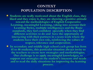Students are really motivated about the English class, they liked and they enjoy it, they are showing a positive attitude toward the methodologies of English Cooperative Learning, meaningful Learning, taking into account their Learning Styles, multiple intelligences and the Basic standards, they feel confident  specially when they find different activities to do and  have the opportunity of interacting with their partners in a team work where the students have their own role, reinforcing the values of respect, tolerance and cooperation. In secondary and middle high school each group has from 41 to 46 students, this particular situation always invite to the teachers to create new strategies and methodologies. Our challenge is to apply meaningful knowledges, to support our strategies on the student’s interests and needs and to read the daily situations for improving the learning process. CONTEXT POPULATION DESCRIPTION 