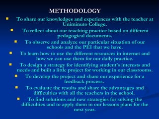 METHODOLOGY To share our knowledges and experiences with the teacher at Uniminuto College. To reflect about our teaching practice based on different pedagogical documents. To observe and analyze our particular situation of our schools and the PEI that we have. To learn how to use the different resources in internet and how we can use them for our daily practice. To design a strategy for identifying student’s interests and needs and built a little project for working in our classrooms. To develop the project and share our experience for a feedback process.  To evaluate the results and share the advantages and difficulties with all the teachers in the school.  To find solutions and new strategies for solving the difficulties and to apply them in our lessons plans for the next year. 