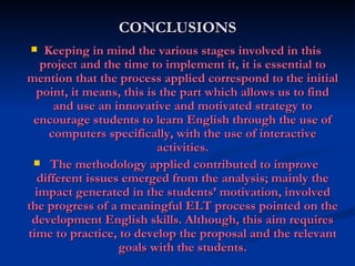 CONCLUSIONS Keeping in mind the various stages involved in this project and the time to implement it, it is essential to mention that the process applied correspond to the initial point, it means, this is the part which allows us to find and use an innovative and motivated strategy to encourage students to learn English through the use of computers specifically, with the use of interactive activities. The methodology applied contributed to improve different issues emerged from the analysis; mainly the impact generated in the students’ motivation, involved the progress of a meaningful ELT process pointed on the development English skills. Although, this aim requires time to practice, to develop the proposal and the relevant goals with the students. 