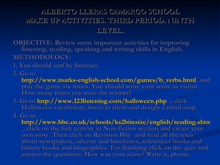 ALBERTO LLERAS CAMARGO SCHOOL MAKE UP ACTIVITIES. THIRD PERIOD. NINTH LEVEL . OBJECTIVE: Review some important activities for improving listening, reading, speaking and writing skills in English. METHODOLOGY: 1. You should surf by Internet. 2. Go to  http://www.marks-english-school.com/games/b_verbs.html   and play the game six times. You should write your score as visitor. How many times you were the winner? 3. Go to  http://www.123listening.com/halloween.php   , click  Halloween vocabulary, listen to them and design a mind map. 4. Go to  http://www.bbc.co.uk/schools/ks2bitesize/english/reading.shtml  , click on the link activity in Non-fiction section and create your own story. Then click on Revision Bite  and read all the texts about newspapers, adverts and brochures, references books and history books and biographies. For finishing click on the quiz and answer the questions. How was your score? Write it, please.  