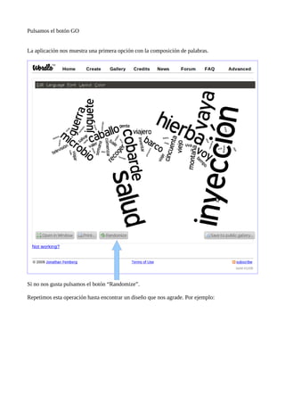 Pulsamos el botón GO


La aplicación nos muestra una primera opción con la composición de palabras.




Si no nos gusta pulsamos el botón “Randomize”.

Repetimos esta operación hasta encontrar un diseño que nos agrade. Por ejemplo:
 