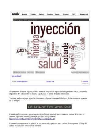 Si queremos eliminar alguna palabra antes de imprimirlo o guardarlo lo podemos hacer colocando
el puntero del ratón sobre la misma y pulsando el botón derecho del mismo.

También podemos jugar y probar distintas configuraciones desde la barra de herramientas superior
de la imagen




Cuando ya lo tenemos a nuestro gusto lo podemos imprimir para colocarlo en una ficha para el
alumno o guardar en una galeria propia para uso posterior:
http://www.wordle.net/show/wrdl/3696241/Ortografia_01

Una vez lo tengamos en la galería se nos mostrarán opciones para colocar la imagen en el blog del
aula o en cualquier otra web de Internet.
 