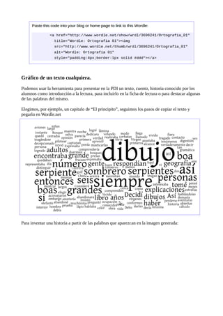 Gráfico de un texto cualquiera.

Podemos usar la herramienta para presentar en la PDI un texto, cuento, historia conocido por los
alumnos como introducción a la lectura, para incluirlo en la ficha de lectura o para destacar algunas
de las palabras del mismo.

Elegimos, por ejemplo, un capítulo de “El principito”, seguimos los pasos de copiar el texto y
pegarlo en Wordle.net




Para inventar una historia a partir de las palabras que aparezcan en la imagen generada:
 
