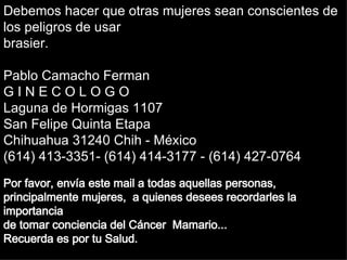 Soraya Por favor, envía est e   mail  a todas aquellas  personas, principalmente  mujeres ,  a quienes desees recordarles la importancia  de tomar conciencia del Cáncer  Mama rio.. . Recuerda es por tu Salud. Debemos hacer que otras mujeres sean conscientes de los peligros de usar brasier. Pablo Camacho Ferman G I N E C O L O G O Laguna de Hormigas 1107 San Felipe Quinta Etapa Chihuahua 31240 Chih - México (614) 413-3351- (614) 414-3177 - (614) 427-0764 