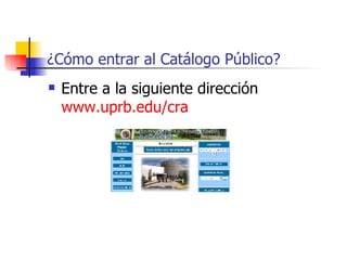 ¿Cómo entrar al Catálogo Público? Entre a la siguiente dirección  www.uprb.edu / cra   