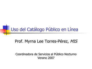 Uso del Catálogo Público en Línea Prof. Myrna Lee Torres-Pérez,  MIS Coordinadora de Servicios al Público Nocturno Verano 2007 