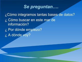 Se preguntan…. ¿ Cómo integramos tantas bases de datos? ¿  Cómo buscar en este mar de información? ¿  Por dónde empiezo? ¿  A dónde voy? 